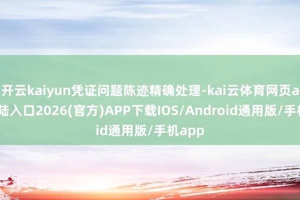 开云kaiyun凭证问题陈迹精确处理-kai云体育网页app登陆入口2026(官方)APP下载IOS/Android通用版/手机app