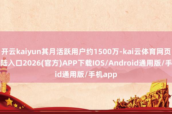 开云kaiyun其月活跃用户约1500万-kai云体育网页app登陆入口2026(官方)APP下载IOS/Android通用版/手机app