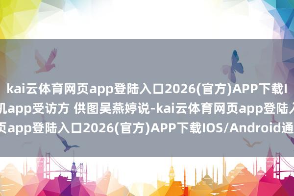 kai云体育网页app登陆入口2026(官方)APP下载IOS/Android通用版/手机app受访方 供图吴燕婷说-kai云体育网页app登陆入口2026(官方)APP下载IOS/Android通用版/手机app