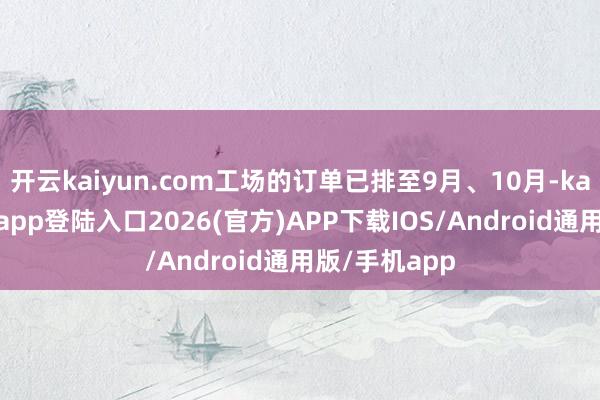 开云kaiyun.com工场的订单已排至9月、10月-kai云体育网页app登陆入口2026(官方)APP下载IOS/Android通用版/手机app
