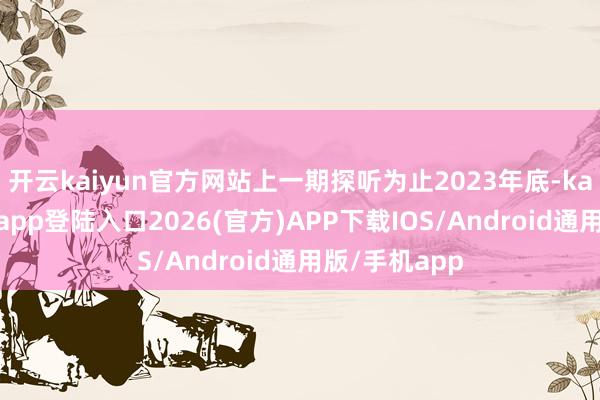 开云kaiyun官方网站上一期探听为止2023年底-kai云体育网页app登陆入口2026(官方)APP下载IOS/Android通用版/手机app