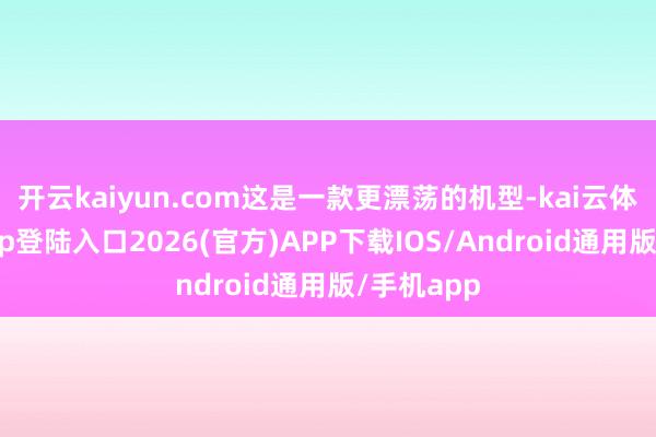 开云kaiyun.com这是一款更漂荡的机型-kai云体育网页app登陆入口2026(官方)APP下载IOS/Android通用版/手机app