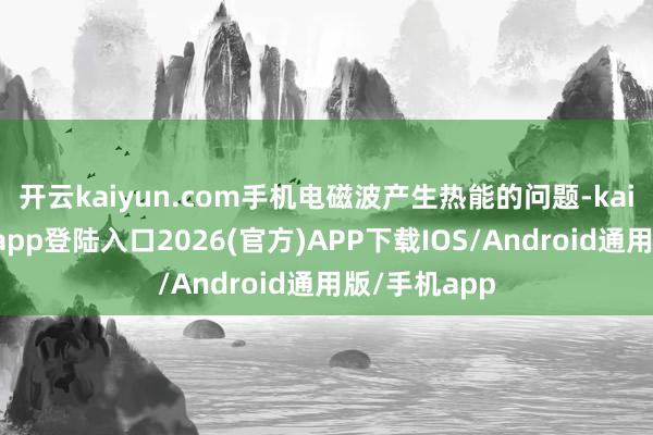 开云kaiyun.com手机电磁波产生热能的问题-kai云体育网页app登陆入口2026(官方)APP下载IOS/Android通用版/手机app