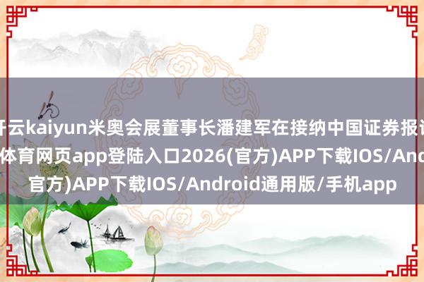 开云kaiyun米奥会展董事长潘建军在接纳中国证券报记者专访时暗意-kai云体育网页app登陆入口2026(官方)APP下载IOS/Android通用版/手机app
