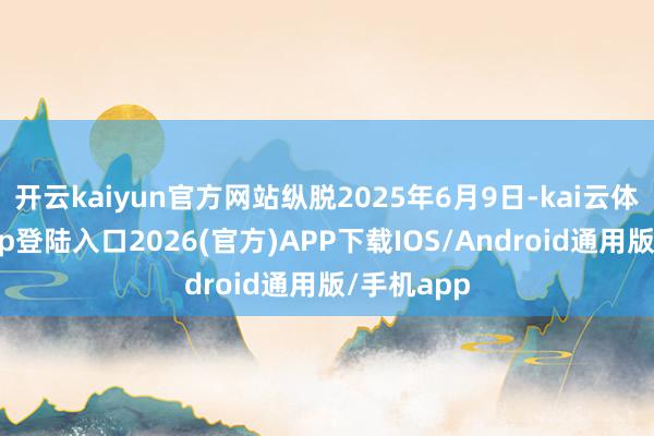 开云kaiyun官方网站纵脱2025年6月9日-kai云体育网页app登陆入口2026(官方)APP下载IOS/Android通用版/手机app