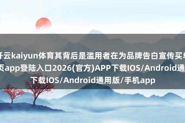 开云kaiyun体育其背后是滥用者在为品牌告白宣传买单-kai云体育网页app登陆入口2026(官方)APP下载IOS/Android通用版/手机app