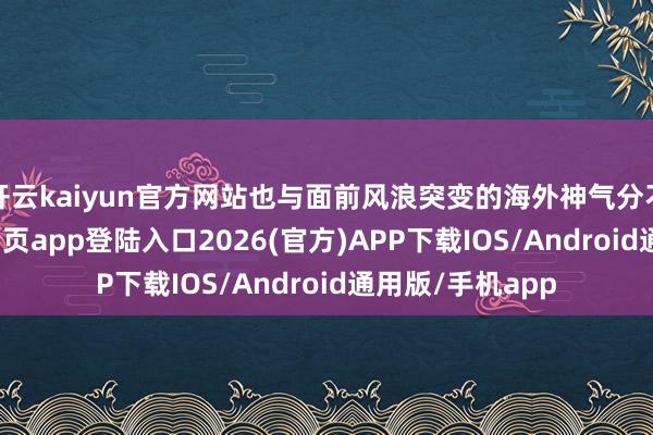 开云kaiyun官方网站也与面前风浪突变的海外神气分不开-kai云体育网页app登陆入口2026(官方)APP下载IOS/Android通用版/手机app