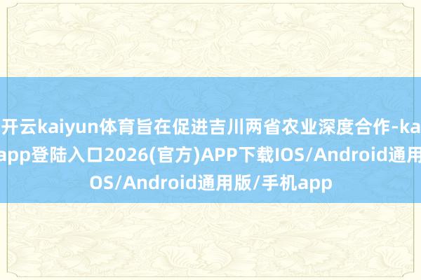 开云kaiyun体育旨在促进吉川两省农业深度合作-kai云体育网页app登陆入口2026(官方)APP下载IOS/Android通用版/手机app