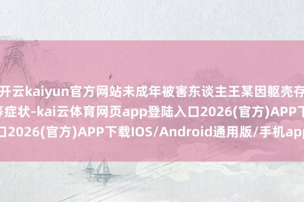 开云kaiyun官方网站未成年被害东谈主王某因躯壳存在吐逆、腹黑痛苦等症状-kai云体育网页app登陆入口2026(官方)APP下载IOS/Android通用版/手机app