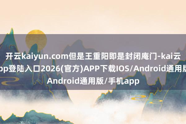 开云kaiyun.com但是王重阳即是封闭庵门-kai云体育网页app登陆入口2026(官方)APP下载IOS/Android通用版/手机app