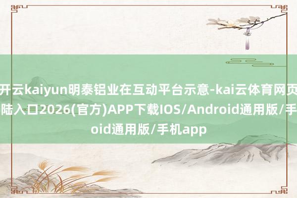 开云kaiyun明泰铝业在互动平台示意-kai云体育网页app登陆入口2026(官方)APP下载IOS/Android通用版/手机app