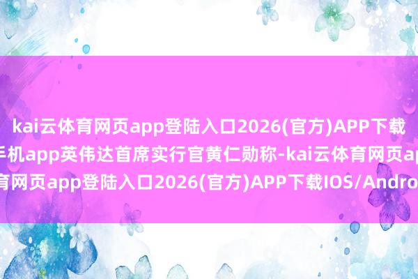 kai云体育网页app登陆入口2026(官方)APP下载IOS/Android通用版/手机app英伟达首席实行官黄仁勋称-kai云体育网页app登陆入口2026(官方)APP下载IOS/Android通用版/手机app