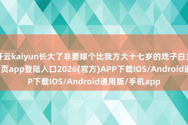 开云kaiyun长大了非要嫁个比我方大十七岁的戏子白兰花-kai云体育网页app登陆入口2026(官方)APP下载IOS/Android通用版/手机app