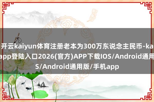 开云kaiyun体育注册老本为300万东说念主民币-kai云体育网页app登陆入口2026(官方)APP下载IOS/Android通用版/手机app