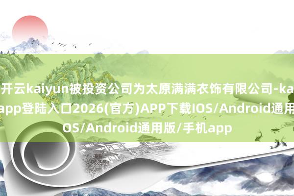 开云kaiyun被投资公司为太原满满衣饰有限公司-kai云体育网页app登陆入口2026(官方)APP下载IOS/Android通用版/手机app