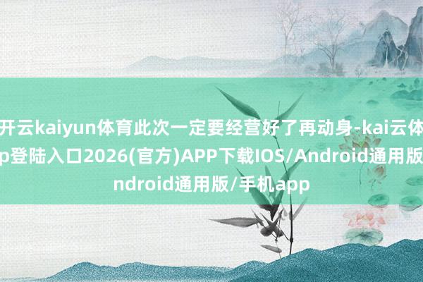 开云kaiyun体育此次一定要经营好了再动身-kai云体育网页app登陆入口2026(官方)APP下载IOS/Android通用版/手机app