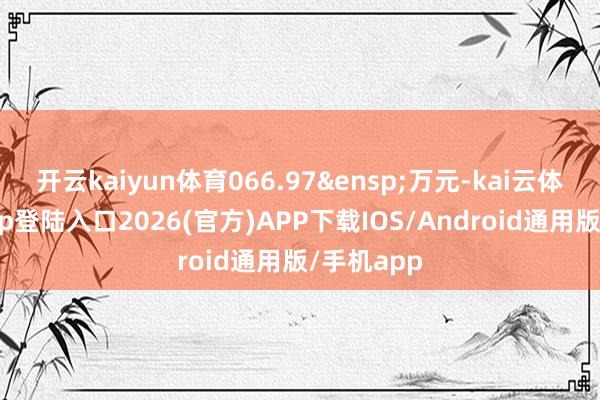开云kaiyun体育066.97&ensp;万元-kai云体育网页app登陆入口2026(官方)APP下载IOS/Android通用版/手机app