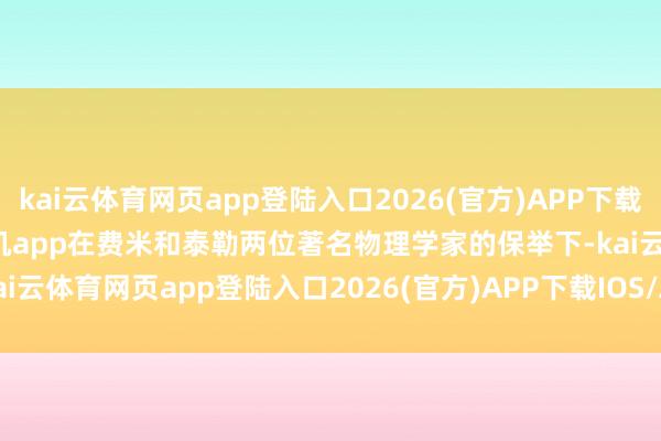 kai云体育网页app登陆入口2026(官方)APP下载IOS/Android通用版/手机app在费米和泰勒两位著名物理学家的保举下-kai云体育网页app登陆入口2026(官方)APP下载IOS/Android通用版/手机app