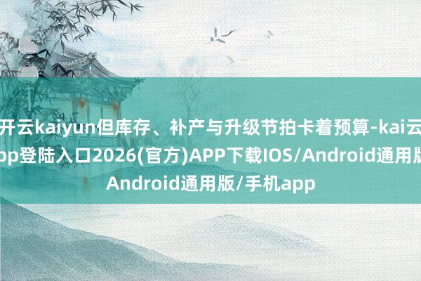 开云kaiyun但库存、补产与升级节拍卡着预算-kai云体育网页app登陆入口2026(官方)APP下载IOS/Android通用版/手机app
