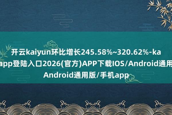开云kaiyun环比增长245.58%~320.62%-kai云体育网页app登陆入口2026(官方)APP下载IOS/Android通用版/手机app