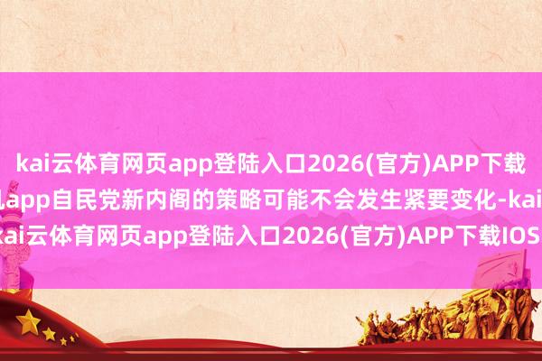 kai云体育网页app登陆入口2026(官方)APP下载IOS/Android通用版/手机app自民党新内阁的策略可能不会发生紧要变化-kai云体育网页app登陆入口2026(官方)APP下载IOS/Android通用版/手机app