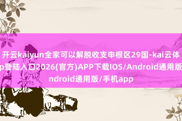 开云kaiyun全家可以解脱收支申根区29国-kai云体育网页app登陆入口2026(官方)APP下载IOS/Android通用版/手机app