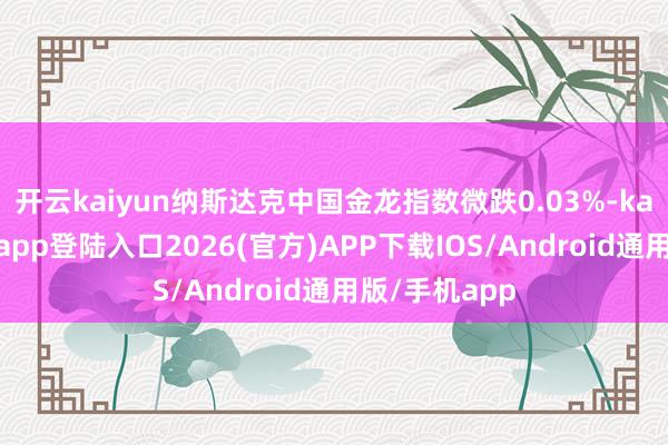 开云kaiyun纳斯达克中国金龙指数微跌0.03%-kai云体育网页app登陆入口2026(官方)APP下载IOS/Android通用版/手机app