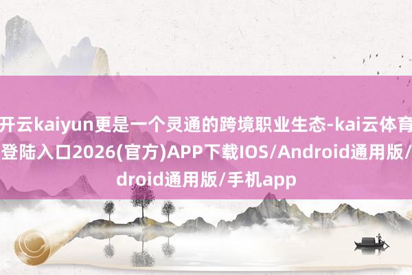 开云kaiyun更是一个灵通的跨境职业生态-kai云体育网页app登陆入口2026(官方)APP下载IOS/Android通用版/手机app
