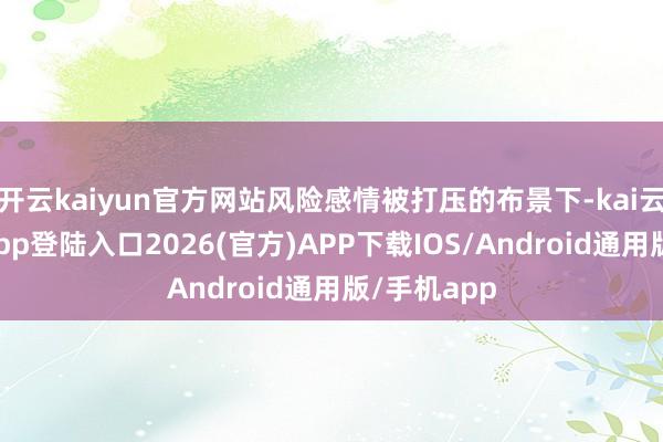 开云kaiyun官方网站风险感情被打压的布景下-kai云体育网页app登陆入口2026(官方)APP下载IOS/Android通用版/手机app