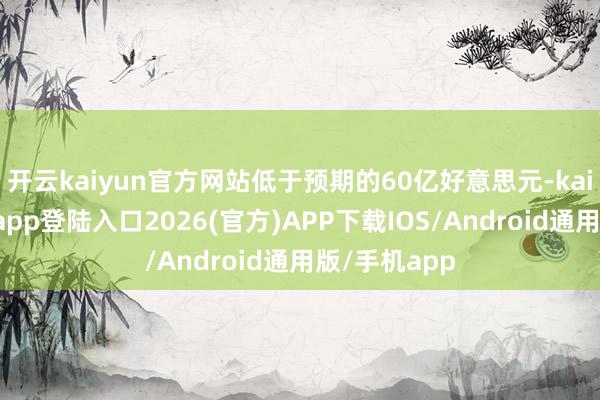 开云kaiyun官方网站低于预期的60亿好意思元-kai云体育网页app登陆入口2026(官方)APP下载IOS/Android通用版/手机app