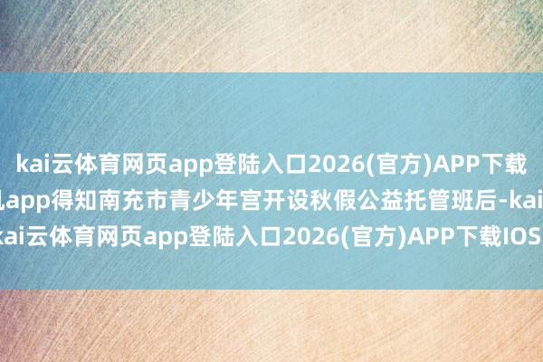 kai云体育网页app登陆入口2026(官方)APP下载IOS/Android通用版/手机app得知南充市青少年宫开设秋假公益托管班后-kai云体育网页app登陆入口2026(官方)APP下载IOS/Android通用版/手机app