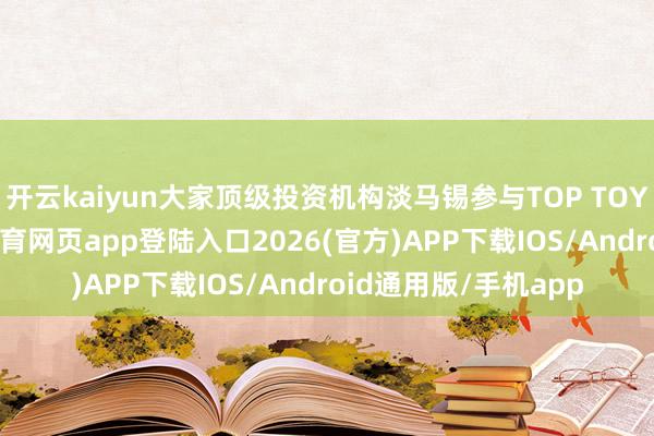 开云kaiyun大家顶级投资机构淡马锡参与TOP TOY的A轮融资-kai云体育网页app登陆入口2026(官方)APP下载IOS/Android通用版/手机app