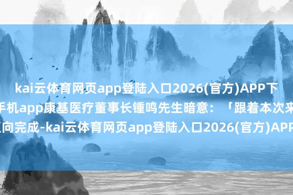kai云体育网页app登陆入口2026(官方)APP下载IOS/Android通用版/手机app康基医疗董事长锺鸣先生暗意：「跟着本次来去迈向完成-kai云体育网页app登陆入口2026(官方)APP下载IOS/Android通用版/手机app