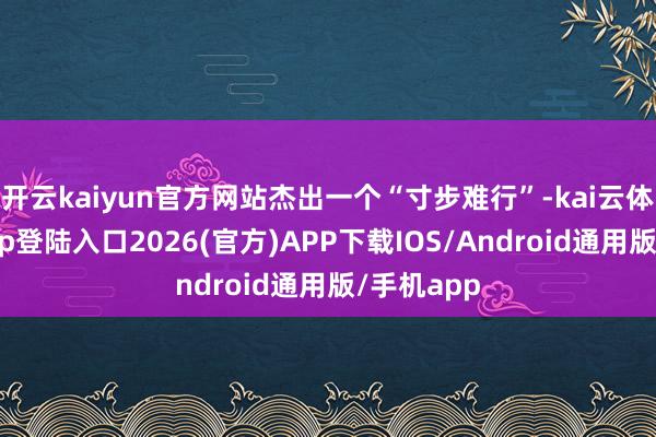 开云kaiyun官方网站杰出一个“寸步难行”-kai云体育网页app登陆入口2026(官方)APP下载IOS/Android通用版/手机app