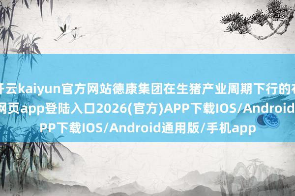 开云kaiyun官方网站德康集团在生猪产业周期下行的布景下-kai云体育网页app登陆入口2026(官方)APP下载IOS/Android通用版/手机app