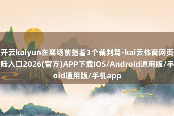 开云kaiyun在离场前指着3个裁判骂-kai云体育网页app登陆入口2026(官方)APP下载IOS/Android通用版/手机app
