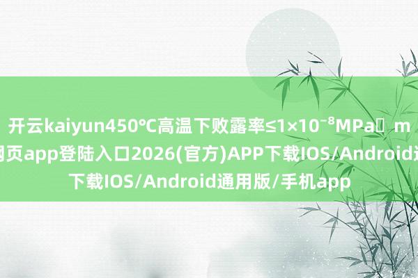 开云kaiyun450℃高温下败露率≤1×10⁻⁸MPa・m³/s-kai云体育网页app登陆入口2026(官方)APP下载IOS/Android通用版/手机app