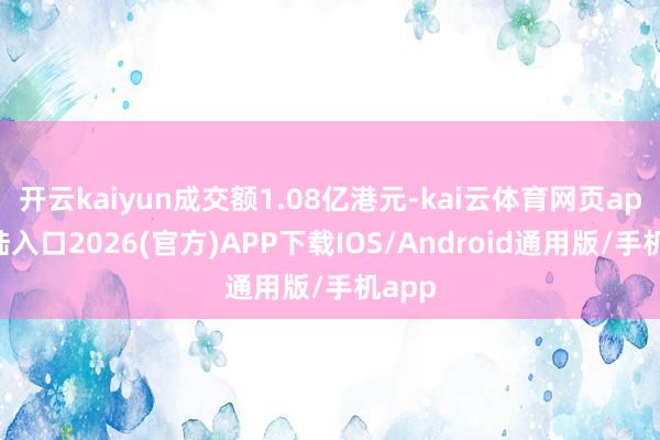 开云kaiyun成交额1.08亿港元-kai云体育网页app登陆入口2026(官方)APP下载IOS/Android通用版/手机app