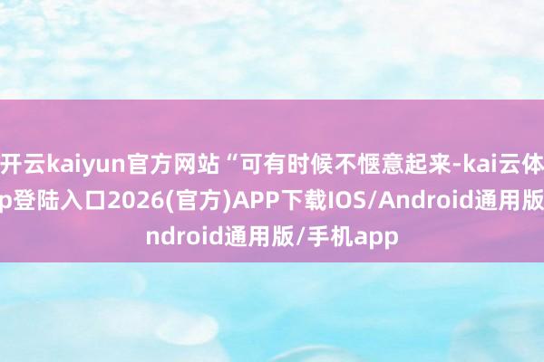 开云kaiyun官方网站“可有时候不惬意起来-kai云体育网页app登陆入口2026(官方)APP下载IOS/Android通用版/手机app