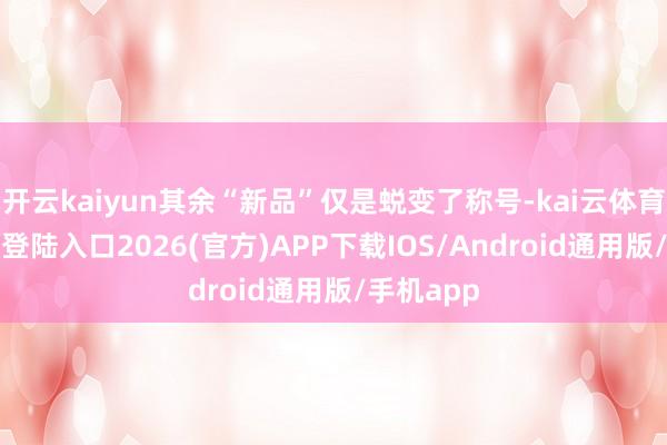 开云kaiyun其余“新品”仅是蜕变了称号-kai云体育网页app登陆入口2026(官方)APP下载IOS/Android通用版/手机app