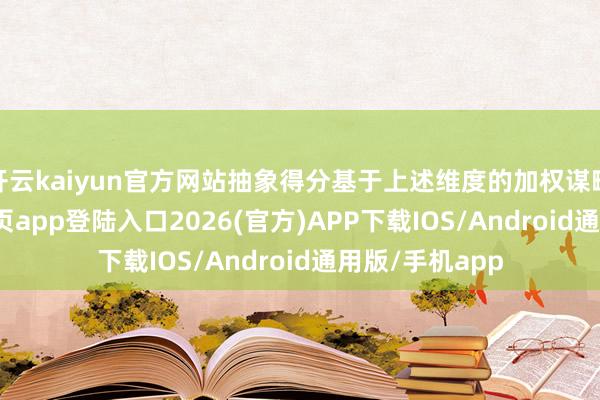 开云kaiyun官方网站抽象得分基于上述维度的加权谋略-kai云体育网页app登陆入口2026(官方)APP下载IOS/Android通用版/手机app