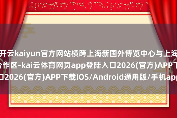 开云kaiyun官方网站横跨上海新国外博览中心与上海东方舛误国外商务合作区-kai云体育网页app登陆入口2026(官方)APP下载IOS/Android通用版/手机app