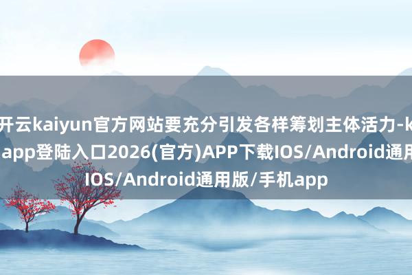 开云kaiyun官方网站要充分引发各样筹划主体活力-kai云体育网页app登陆入口2026(官方)APP下载IOS/Android通用版/手机app